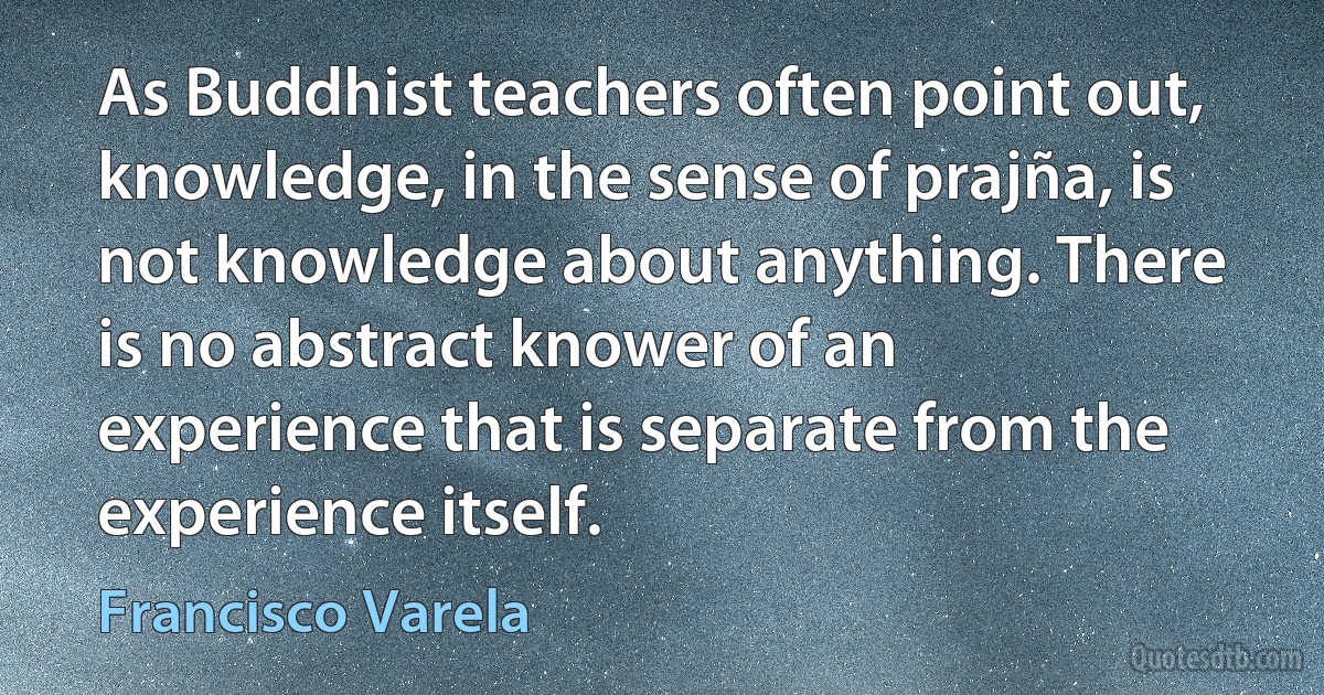 As Buddhist teachers often point out, knowledge, in the sense of prajña, is not knowledge about anything. There is no abstract knower of an experience that is separate from the experience itself. (Francisco Varela)