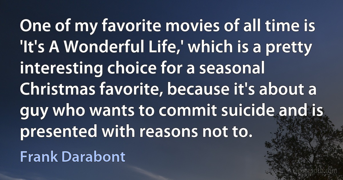 One of my favorite movies of all time is 'It's A Wonderful Life,' which is a pretty interesting choice for a seasonal Christmas favorite, because it's about a guy who wants to commit suicide and is presented with reasons not to. (Frank Darabont)