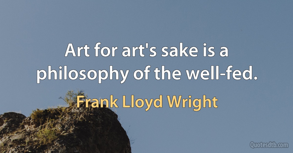 Art for art's sake is a philosophy of the well-fed. (Frank Lloyd Wright)