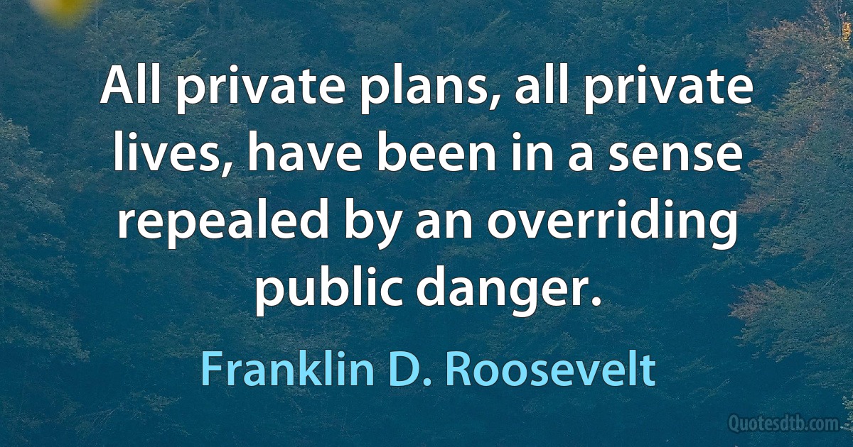 All private plans, all private lives, have been in a sense repealed by an overriding public danger. (Franklin D. Roosevelt)