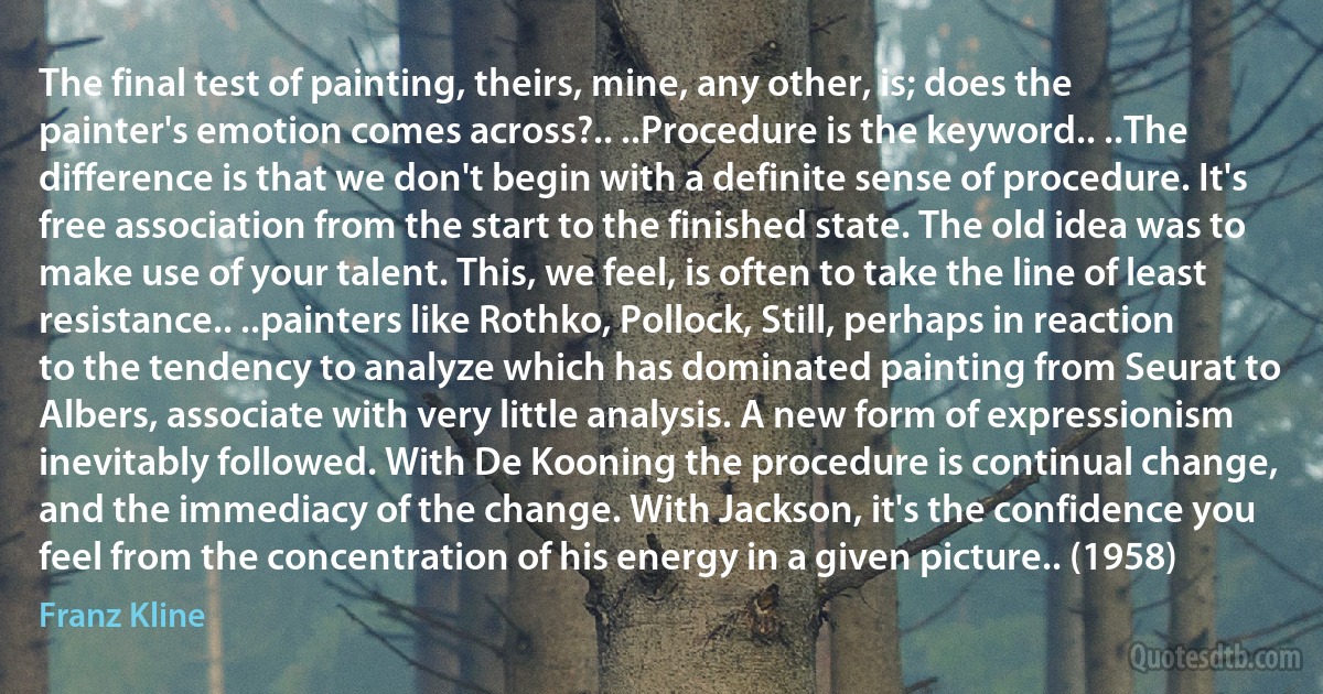 The final test of painting, theirs, mine, any other, is; does the painter's emotion comes across?.. ..Procedure is the keyword.. ..The difference is that we don't begin with a definite sense of procedure. It's free association from the start to the finished state. The old idea was to make use of your talent. This, we feel, is often to take the line of least resistance.. ..painters like Rothko, Pollock, Still, perhaps in reaction to the tendency to analyze which has dominated painting from Seurat to Albers, associate with very little analysis. A new form of expressionism inevitably followed. With De Kooning the procedure is continual change, and the immediacy of the change. With Jackson, it's the confidence you feel from the concentration of his energy in a given picture.. (1958) (Franz Kline)