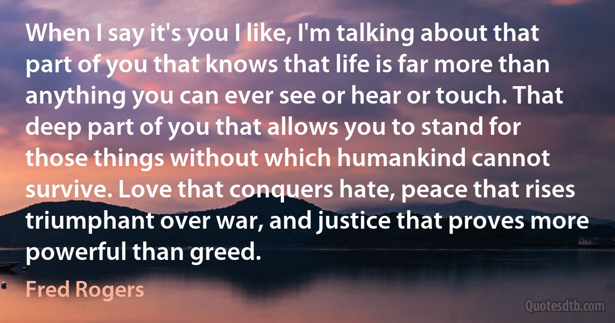 When I say it's you I like, I'm talking about that part of you that knows that life is far more than anything you can ever see or hear or touch. That deep part of you that allows you to stand for those things without which humankind cannot survive. Love that conquers hate, peace that rises triumphant over war, and justice that proves more powerful than greed. (Fred Rogers)