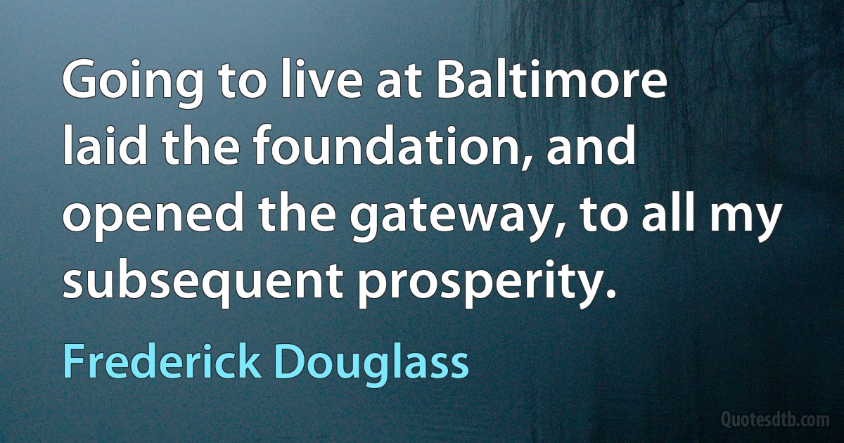 Going to live at Baltimore laid the foundation, and opened the gateway, to all my subsequent prosperity. (Frederick Douglass)