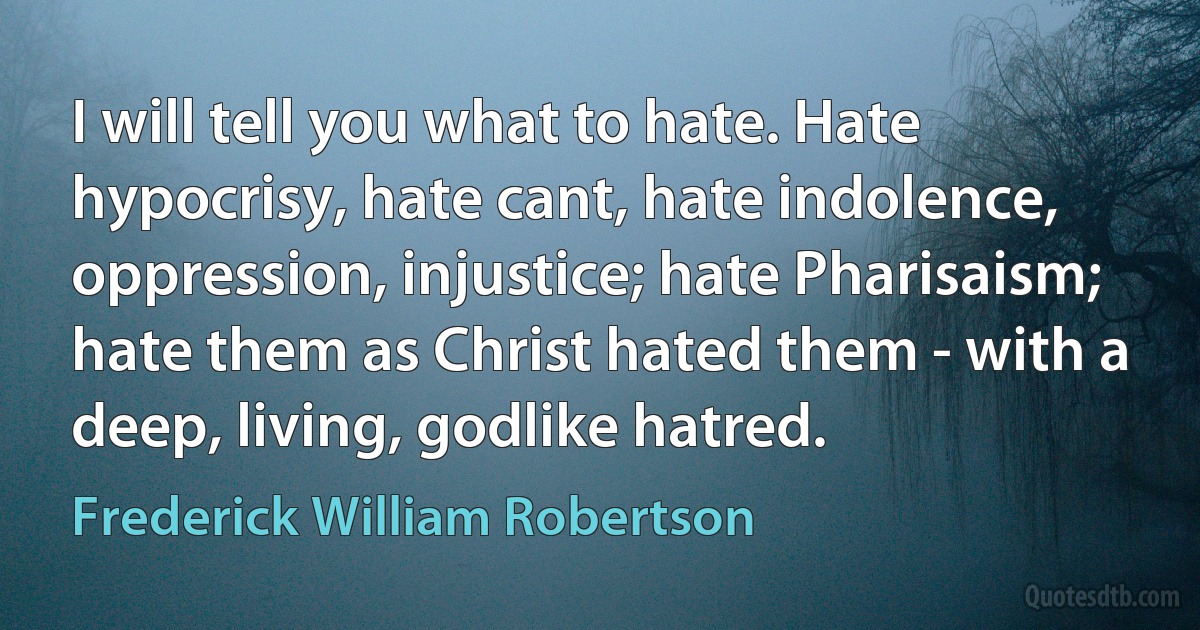 I will tell you what to hate. Hate hypocrisy, hate cant, hate indolence, oppression, injustice; hate Pharisaism; hate them as Christ hated them - with a deep, living, godlike hatred. (Frederick William Robertson)