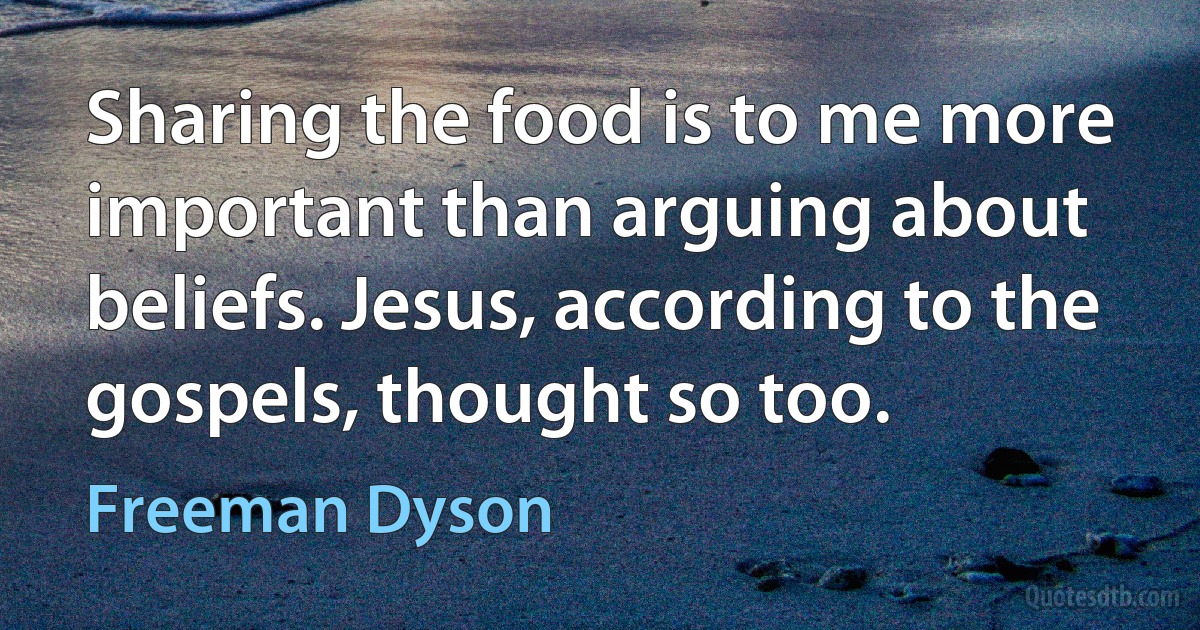 Sharing the food is to me more important than arguing about beliefs. Jesus, according to the gospels, thought so too. (Freeman Dyson)