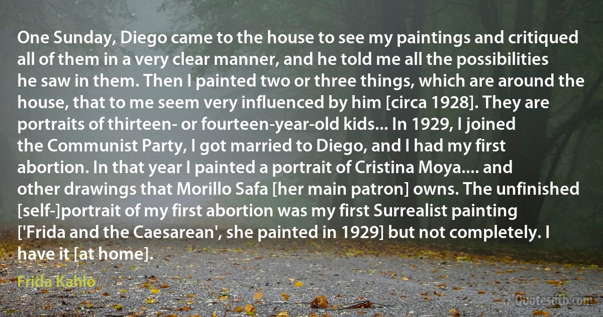 One Sunday, Diego came to the house to see my paintings and critiqued all of them in a very clear manner, and he told me all the possibilities he saw in them. Then I painted two or three things, which are around the house, that to me seem very influenced by him [circa 1928]. They are portraits of thirteen- or fourteen-year-old kids... In 1929, I joined the Communist Party, I got married to Diego, and I had my first abortion. In that year I painted a portrait of Cristina Moya.... and other drawings that Morillo Safa [her main patron] owns. The unfinished [self-]portrait of my first abortion was my first Surrealist painting ['Frida and the Caesarean', she painted in 1929] but not completely. I have it [at home]. (Frida Kahlo)