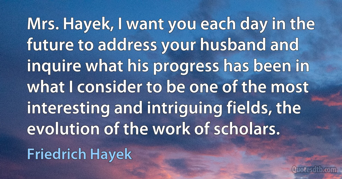 Mrs. Hayek, I want you each day in the future to address your husband and inquire what his progress has been in what I consider to be one of the most interesting and intriguing fields, the evolution of the work of scholars. (Friedrich Hayek)