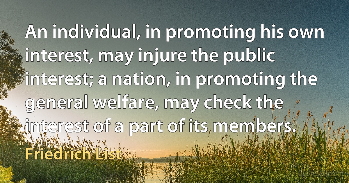 An individual, in promoting his own interest, may injure the public interest; a nation, in promoting the general welfare, may check the interest of a part of its members. (Friedrich List)