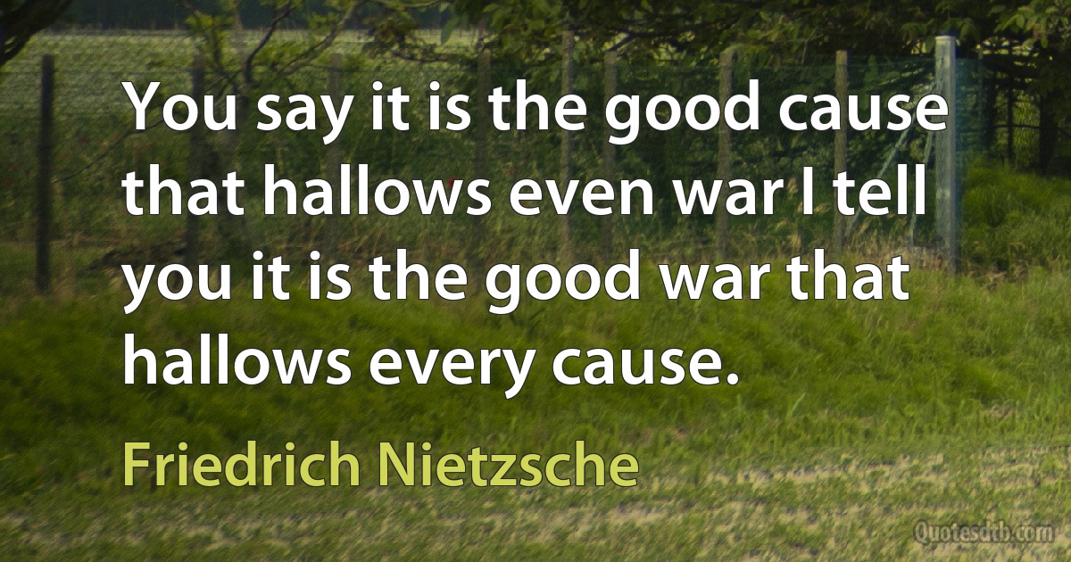 You say it is the good cause that hallows even war I tell you it is the good war that hallows every cause. (Friedrich Nietzsche)