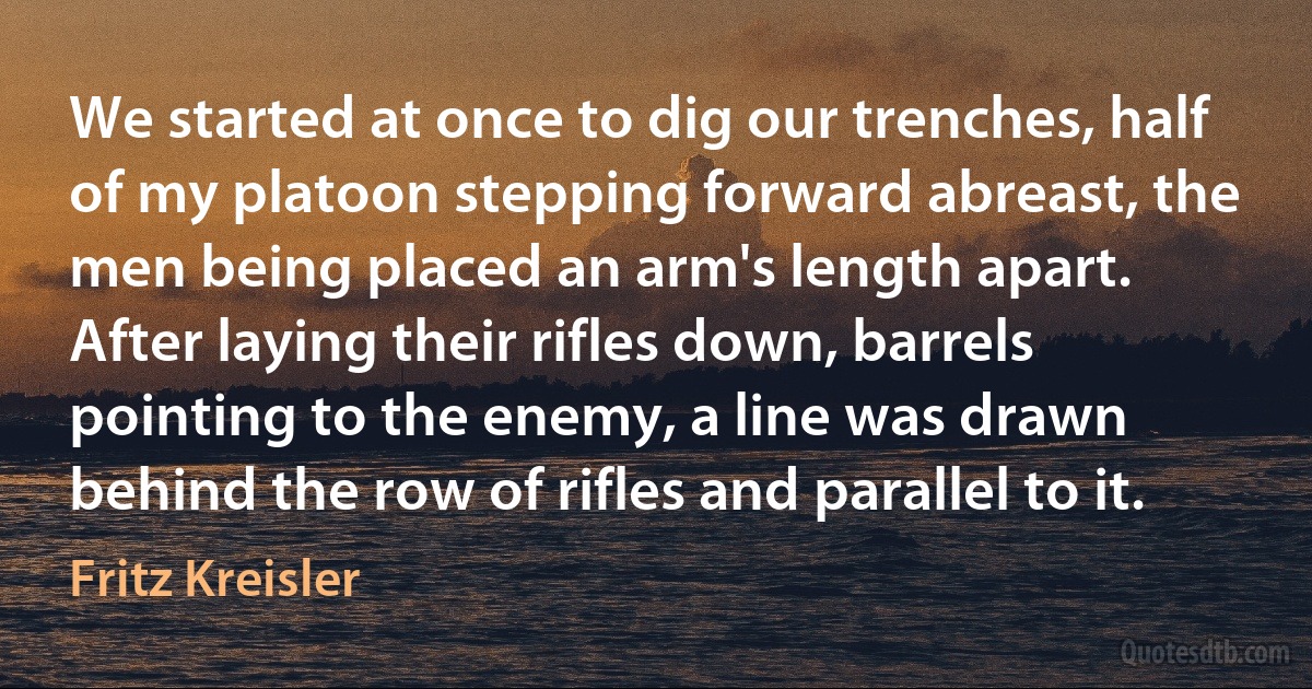 We started at once to dig our trenches, half of my platoon stepping forward abreast, the men being placed an arm's length apart. After laying their rifles down, barrels pointing to the enemy, a line was drawn behind the row of rifles and parallel to it. (Fritz Kreisler)