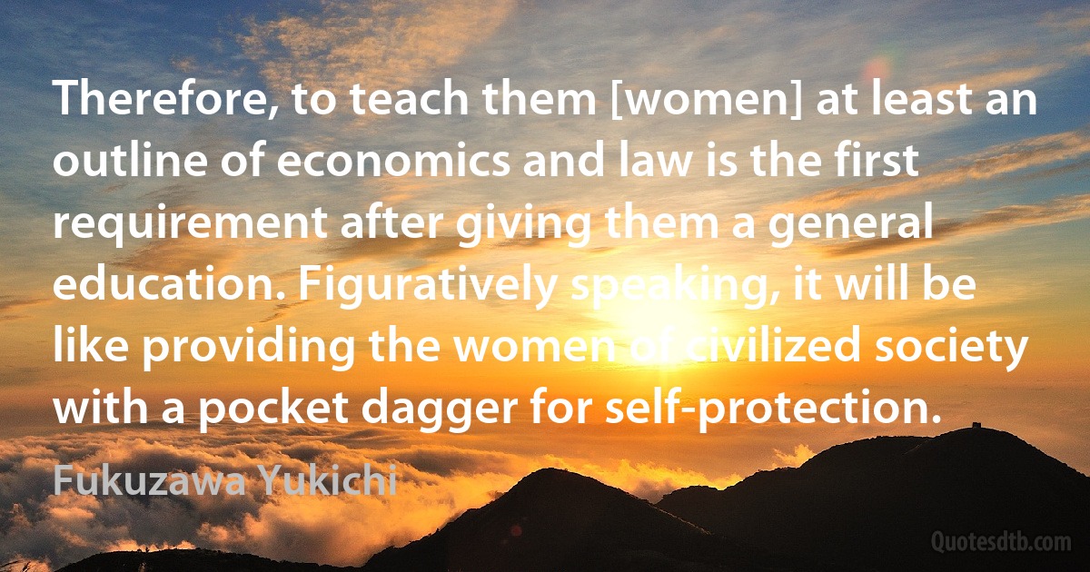 Therefore, to teach them [women] at least an outline of economics and law is the first requirement after giving them a general education. Figuratively speaking, it will be like providing the women of civilized society with a pocket dagger for self-protection. (Fukuzawa Yukichi)