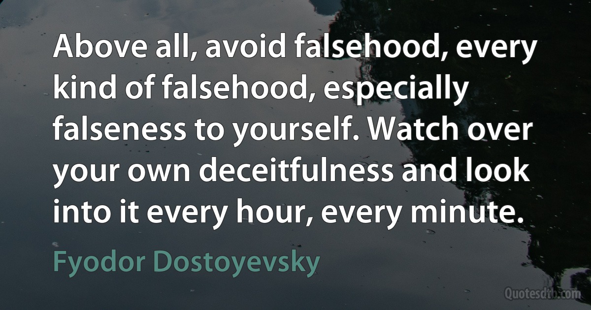 Above all, avoid falsehood, every kind of falsehood, especially falseness to yourself. Watch over your own deceitfulness and look into it every hour, every minute. (Fyodor Dostoyevsky)