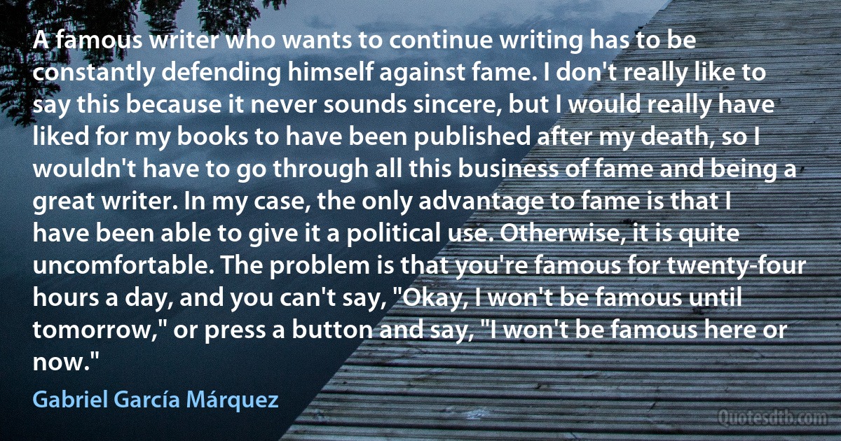 A famous writer who wants to continue writing has to be constantly defending himself against fame. I don't really like to say this because it never sounds sincere, but I would really have liked for my books to have been published after my death, so I wouldn't have to go through all this business of fame and being a great writer. In my case, the only advantage to fame is that I have been able to give it a political use. Otherwise, it is quite uncomfortable. The problem is that you're famous for twenty-four hours a day, and you can't say, "Okay, I won't be famous until tomorrow," or press a button and say, "I won't be famous here or now." (Gabriel García Márquez)