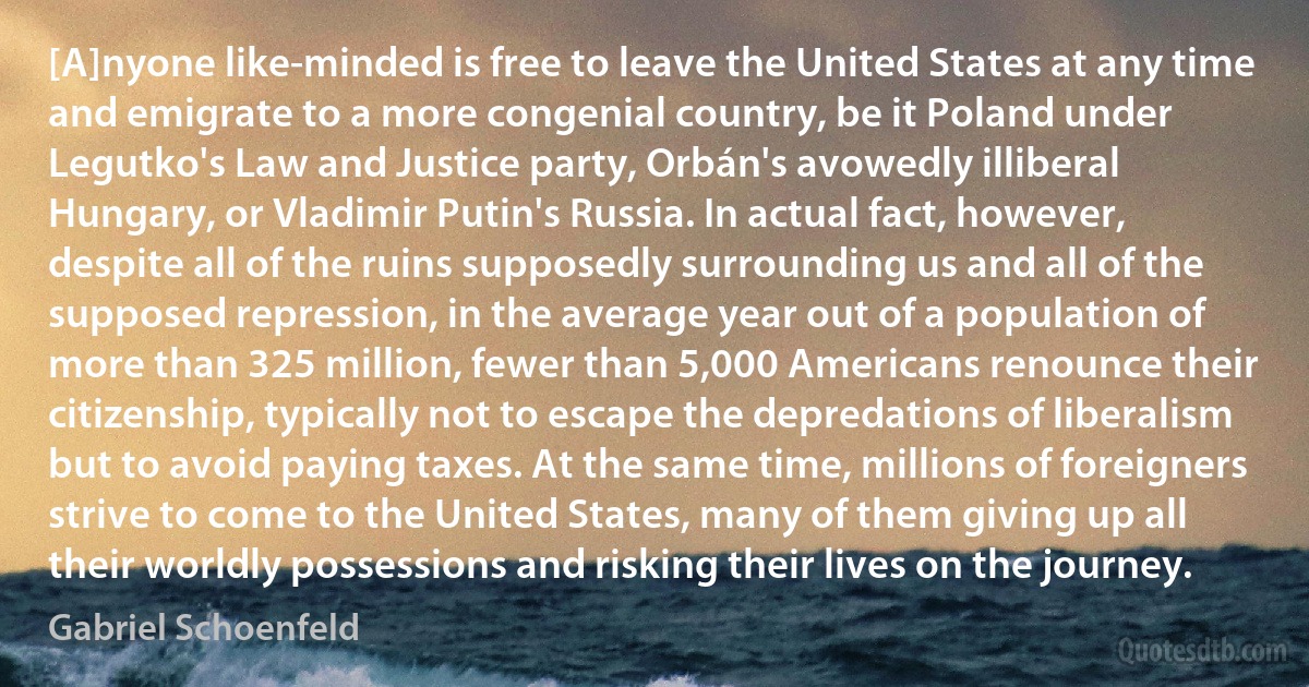 [A]nyone like-minded is free to leave the United States at any time and emigrate to a more congenial country, be it Poland under Legutko's Law and Justice party, Orbán's avowedly illiberal Hungary, or Vladimir Putin's Russia. In actual fact, however, despite all of the ruins supposedly surrounding us and all of the supposed repression, in the average year out of a population of more than 325 million, fewer than 5,000 Americans renounce their citizenship, typically not to escape the depredations of liberalism but to avoid paying taxes. At the same time, millions of foreigners strive to come to the United States, many of them giving up all their worldly possessions and risking their lives on the journey. (Gabriel Schoenfeld)