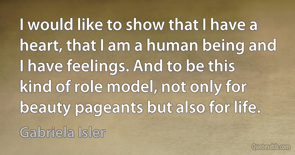 I would like to show that I have a heart, that I am a human being and I have feelings. And to be this kind of role model, not only for beauty pageants but also for life. (Gabriela Isler)