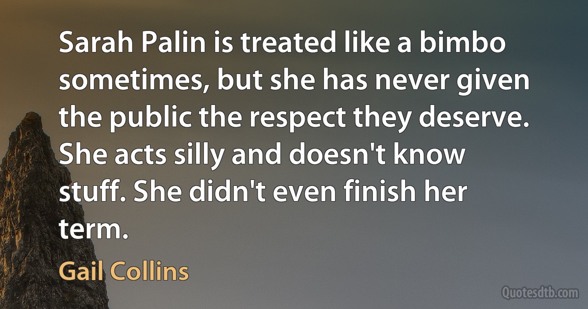 Sarah Palin is treated like a bimbo sometimes, but she has never given the public the respect they deserve. She acts silly and doesn't know stuff. She didn't even finish her term. (Gail Collins)