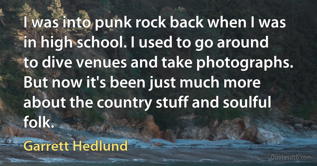 I was into punk rock back when I was in high school. I used to go around to dive venues and take photographs. But now it's been just much more about the country stuff and soulful folk. (Garrett Hedlund)