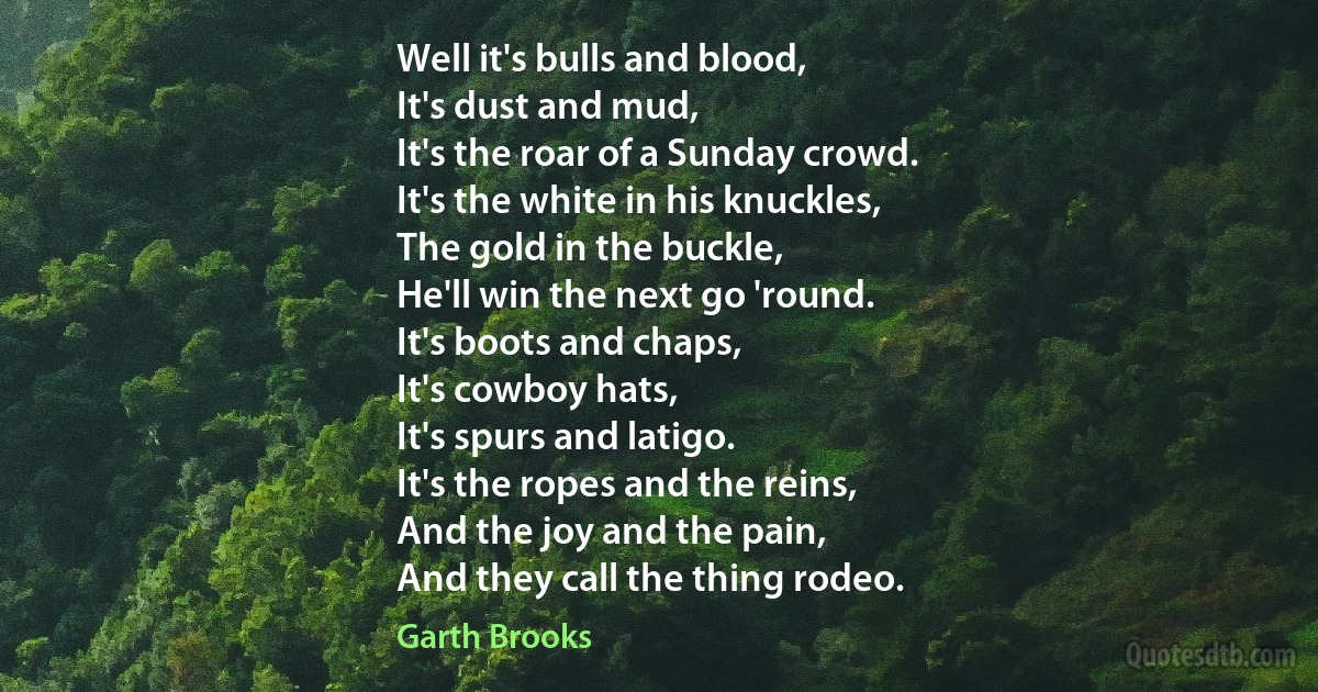 Well it's bulls and blood,
It's dust and mud,
It's the roar of a Sunday crowd.
It's the white in his knuckles,
The gold in the buckle,
He'll win the next go 'round.
It's boots and chaps,
It's cowboy hats,
It's spurs and latigo.
It's the ropes and the reins,
And the joy and the pain,
And they call the thing rodeo. (Garth Brooks)