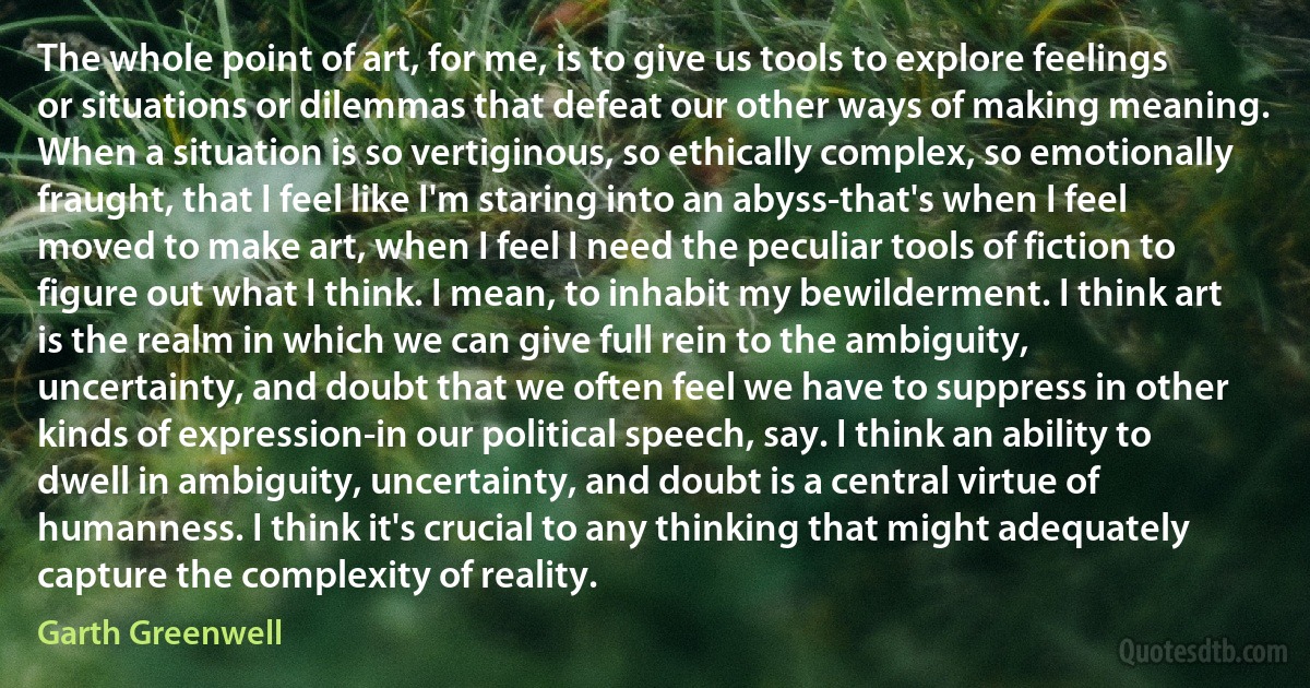 The whole point of art, for me, is to give us tools to explore feelings or situations or dilemmas that defeat our other ways of making meaning. When a situation is so vertiginous, so ethically complex, so emotionally fraught, that I feel like I'm staring into an abyss-that's when I feel moved to make art, when I feel I need the peculiar tools of fiction to figure out what I think. I mean, to inhabit my bewilderment. I think art is the realm in which we can give full rein to the ambiguity, uncertainty, and doubt that we often feel we have to suppress in other kinds of expression-in our political speech, say. I think an ability to dwell in ambiguity, uncertainty, and doubt is a central virtue of humanness. I think it's crucial to any thinking that might adequately capture the complexity of reality. (Garth Greenwell)