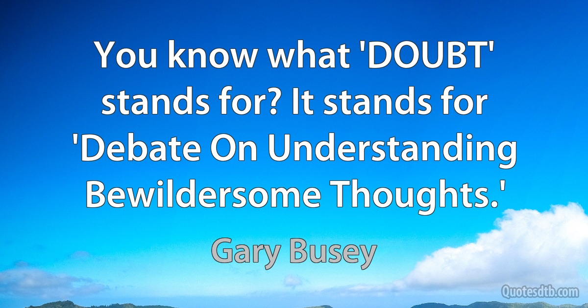 You know what 'DOUBT' stands for? It stands for 'Debate On Understanding Bewildersome Thoughts.' (Gary Busey)