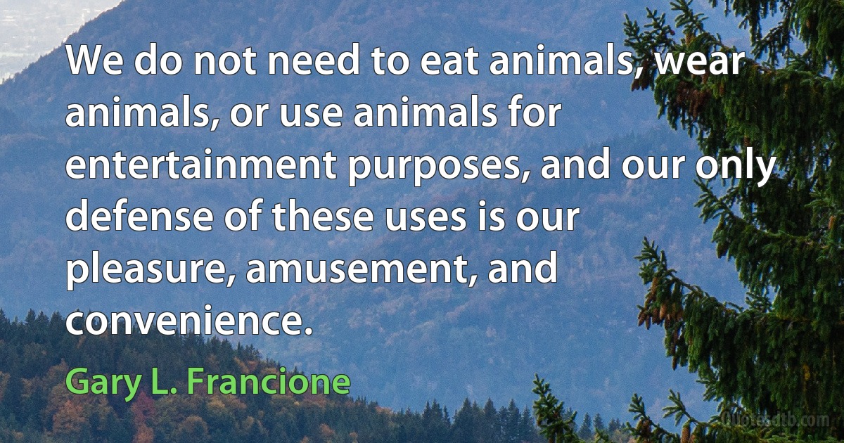 We do not need to eat animals, wear animals, or use animals for entertainment purposes, and our only defense of these uses is our pleasure, amusement, and convenience. (Gary L. Francione)