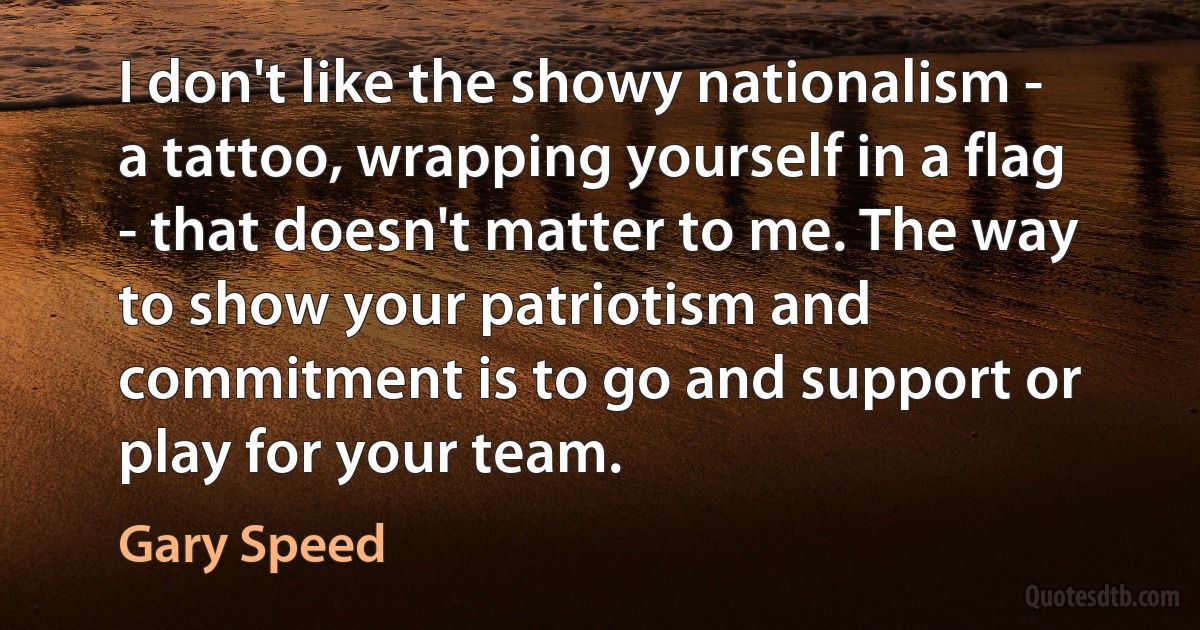 I don't like the showy nationalism - a tattoo, wrapping yourself in a flag - that doesn't matter to me. The way to show your patriotism and commitment is to go and support or play for your team. (Gary Speed)