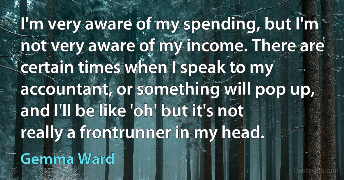 I'm very aware of my spending, but I'm not very aware of my income. There are certain times when I speak to my accountant, or something will pop up, and I'll be like 'oh' but it's not really a frontrunner in my head. (Gemma Ward)