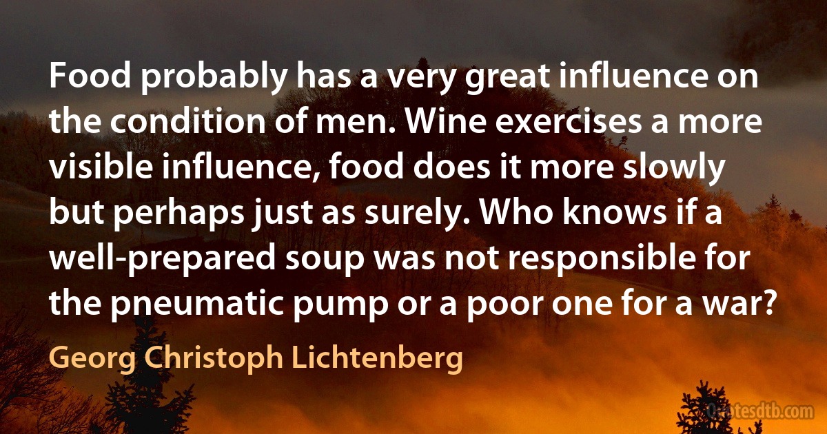 Food probably has a very great influence on the condition of men. Wine exercises a more visible influence, food does it more slowly but perhaps just as surely. Who knows if a well-prepared soup was not responsible for the pneumatic pump or a poor one for a war? (Georg Christoph Lichtenberg)