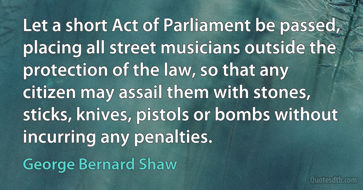 Let a short Act of Parliament be passed, placing all street musicians outside the protection of the law, so that any citizen may assail them with stones, sticks, knives, pistols or bombs without incurring any penalties. (George Bernard Shaw)