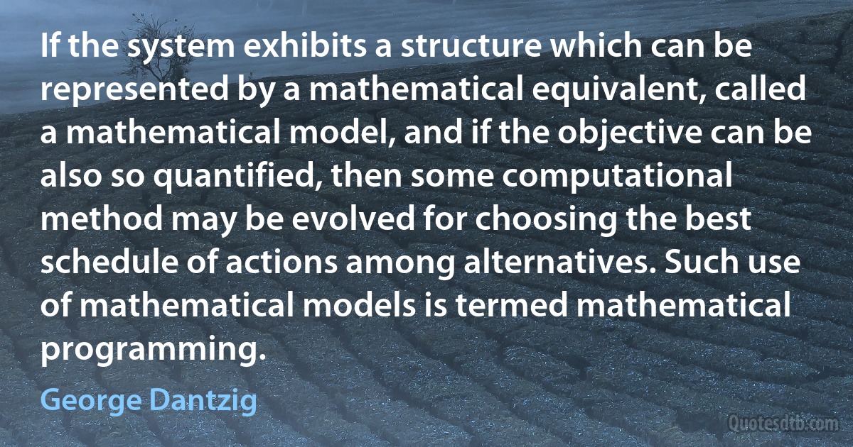 If the system exhibits a structure which can be represented by a mathematical equivalent, called a mathematical model, and if the objective can be also so quantified, then some computational method may be evolved for choosing the best schedule of actions among alternatives. Such use of mathematical models is termed mathematical programming. (George Dantzig)