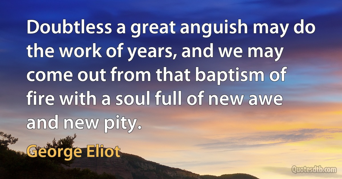 Doubtless a great anguish may do the work of years, and we may come out from that baptism of fire with a soul full of new awe and new pity. (George Eliot)