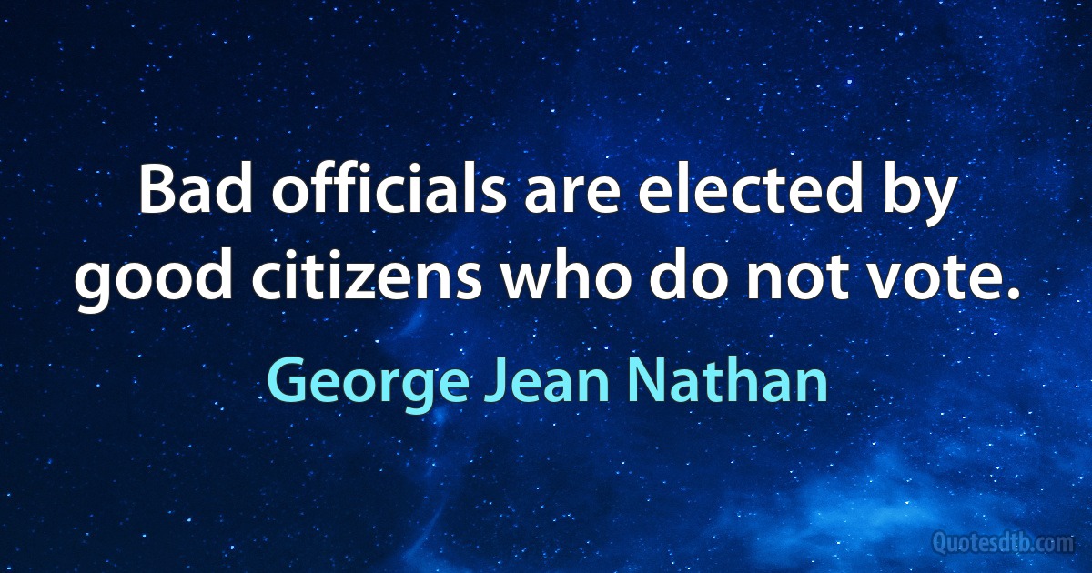 Bad officials are elected by good citizens who do not vote. (George Jean Nathan)