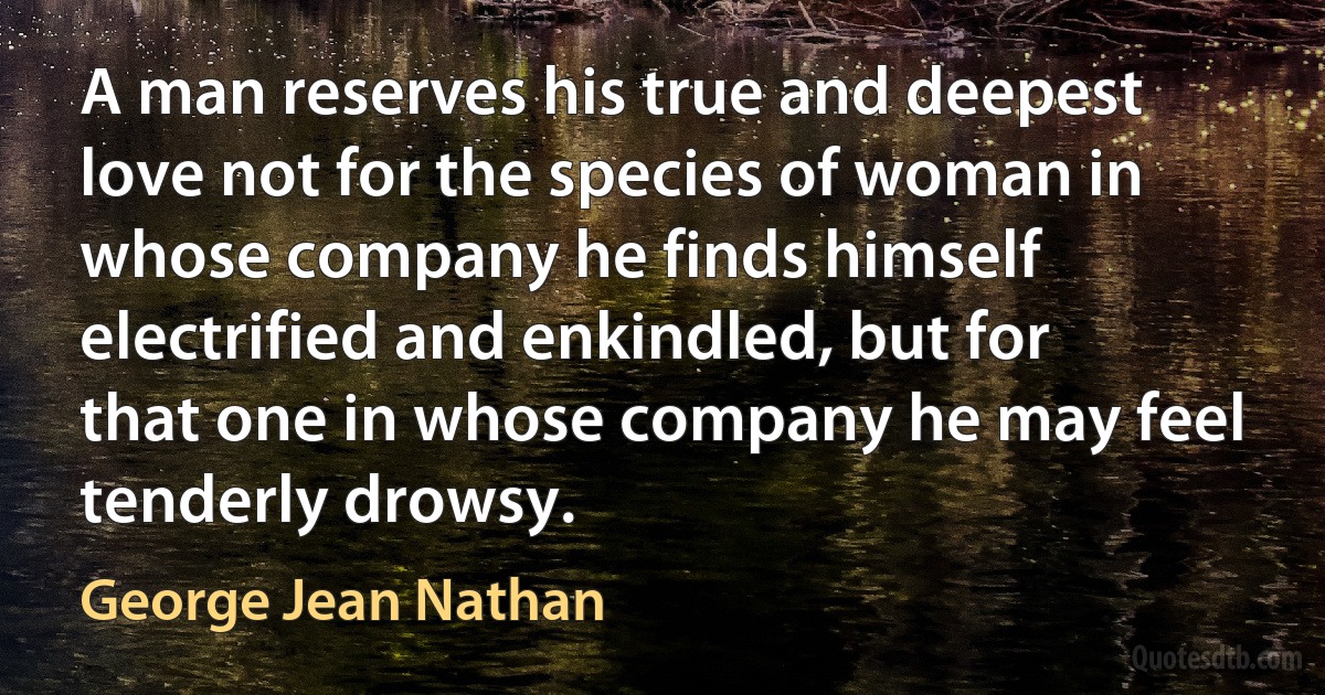 A man reserves his true and deepest love not for the species of woman in whose company he finds himself electrified and enkindled, but for that one in whose company he may feel tenderly drowsy. (George Jean Nathan)