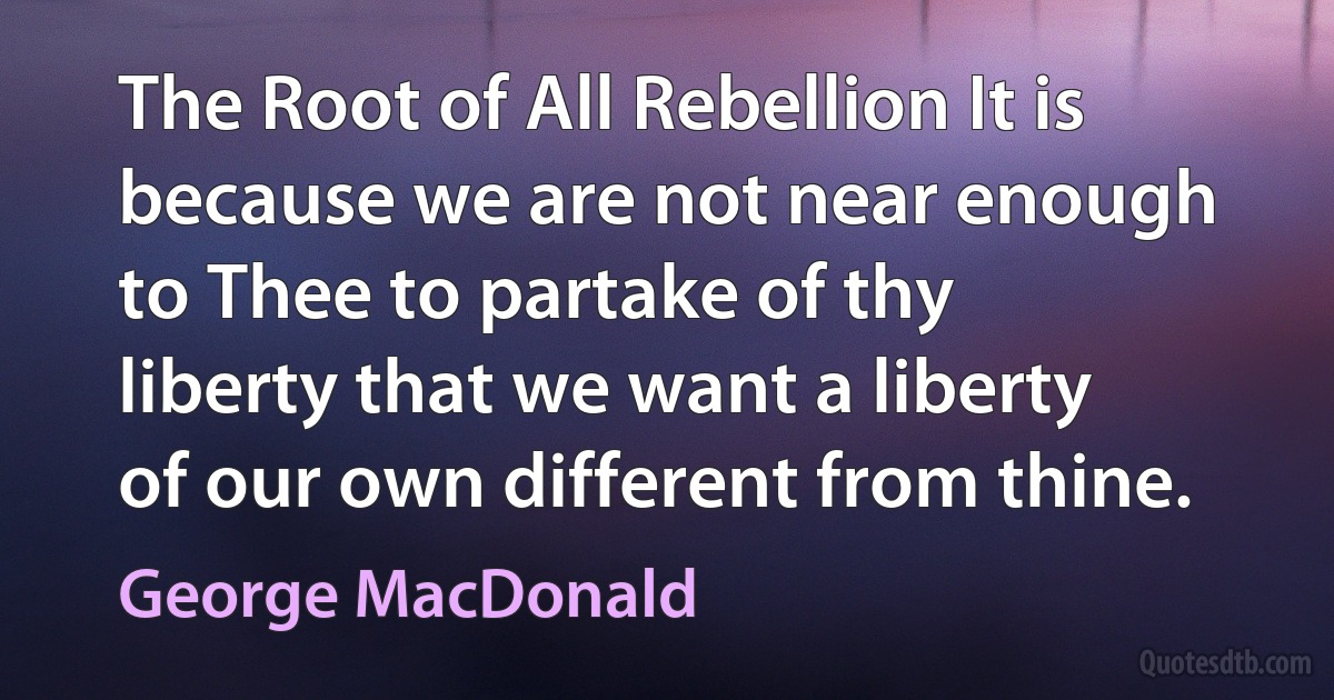 The Root of All Rebellion It is because we are not near enough to Thee to partake of thy liberty that we want a liberty of our own different from thine. (George MacDonald)