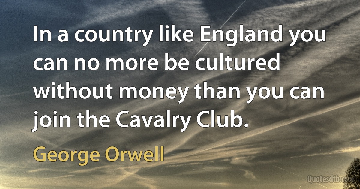 In a country like England you can no more be cultured without money than you can join the Cavalry Club. (George Orwell)