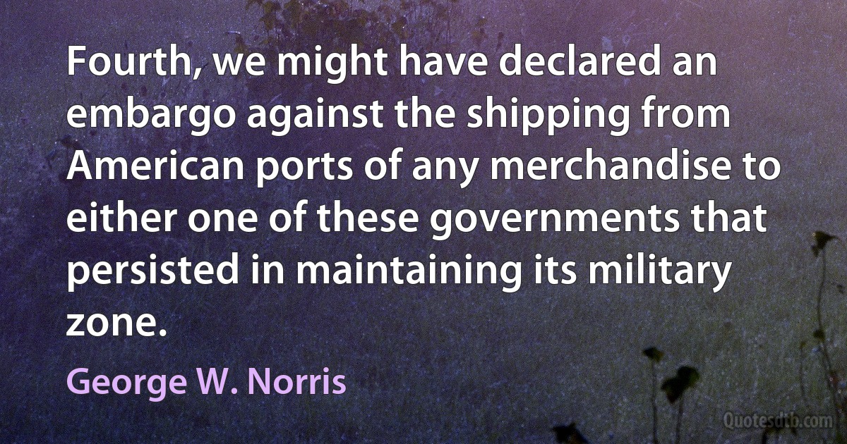 Fourth, we might have declared an embargo against the shipping from American ports of any merchandise to either one of these governments that persisted in maintaining its military zone. (George W. Norris)