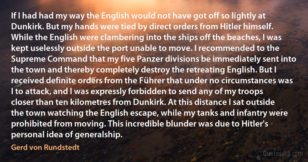 If I had had my way the English would not have got off so lightly at Dunkirk. But my hands were tied by direct orders from Hitler himself. While the English were clambering into the ships off the beaches, I was kept uselessly outside the port unable to move. I recommended to the Supreme Command that my five Panzer divisions be immediately sent into the town and thereby completely destroy the retreating English. But I received definite orders from the Führer that under no circumstances was I to attack, and I was expressly forbidden to send any of my troops closer than ten kilometres from Dunkirk. At this distance I sat outside the town watching the English escape, while my tanks and infantry were prohibited from moving. This incredible blunder was due to Hitler's personal idea of generalship. (Gerd von Rundstedt)