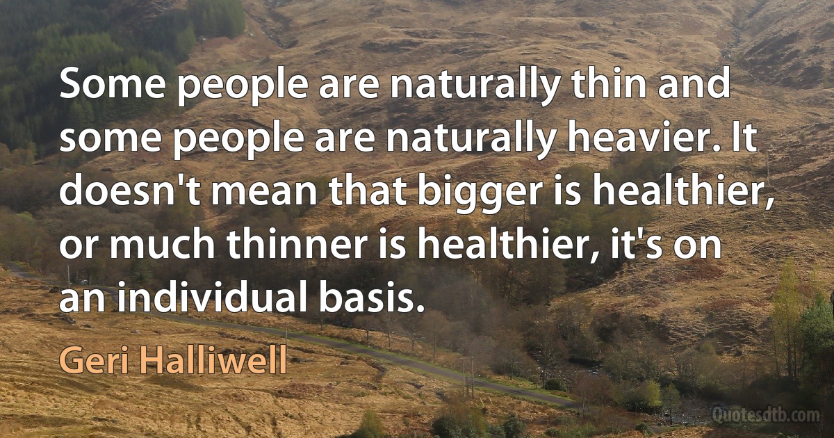 Some people are naturally thin and some people are naturally heavier. It doesn't mean that bigger is healthier, or much thinner is healthier, it's on an individual basis. (Geri Halliwell)