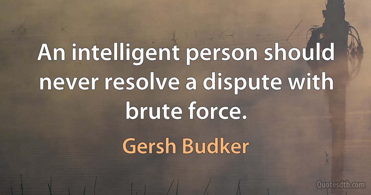 An intelligent person should never resolve a dispute with brute force. (Gersh Budker)