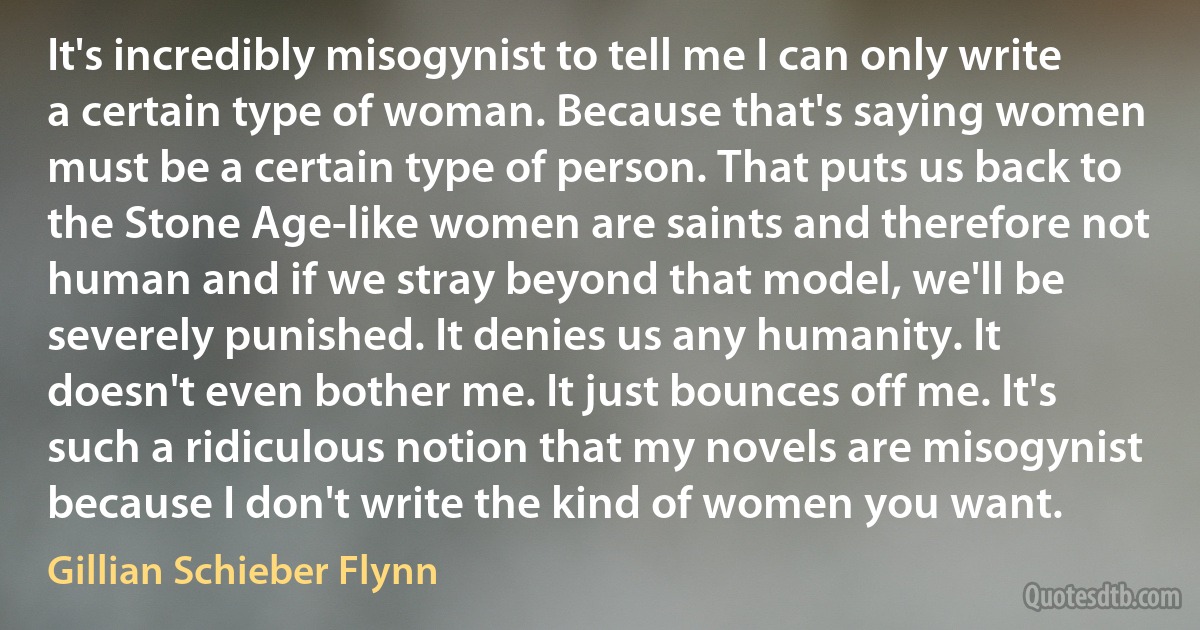 It's incredibly misogynist to tell me I can only write a certain type of woman. Because that's saying women must be a certain type of person. That puts us back to the Stone Age-like women are saints and therefore not human and if we stray beyond that model, we'll be severely punished. It denies us any humanity. It doesn't even bother me. It just bounces off me. It's such a ridiculous notion that my novels are misogynist because I don't write the kind of women you want. (Gillian Schieber Flynn)