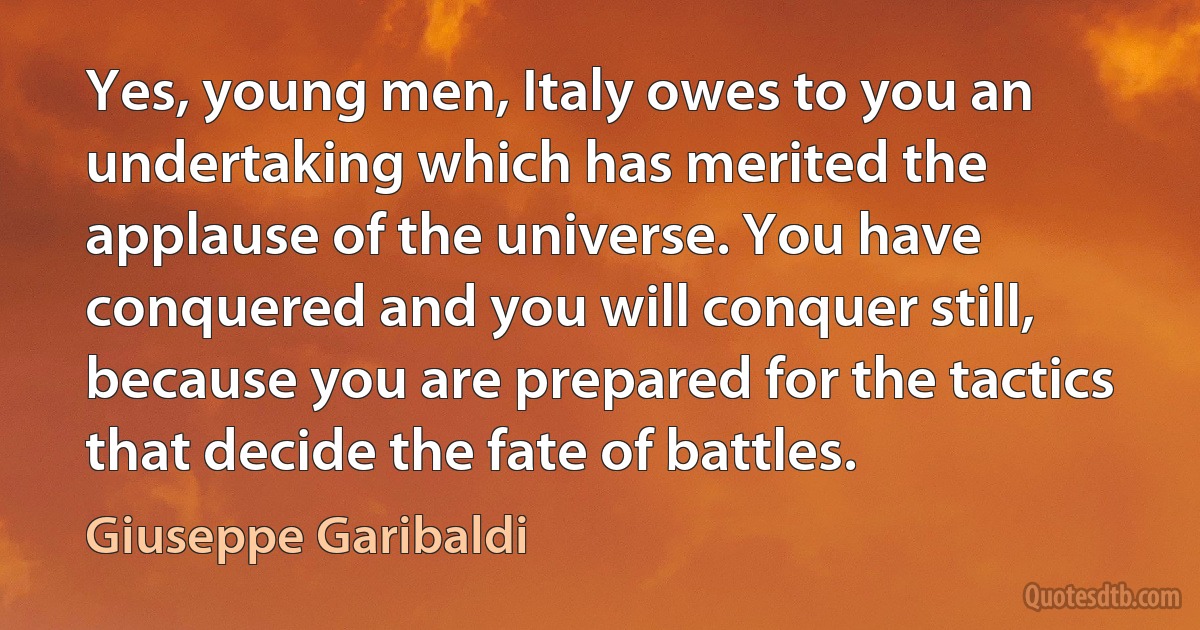 Yes, young men, Italy owes to you an undertaking which has merited the applause of the universe. You have conquered and you will conquer still, because you are prepared for the tactics that decide the fate of battles. (Giuseppe Garibaldi)