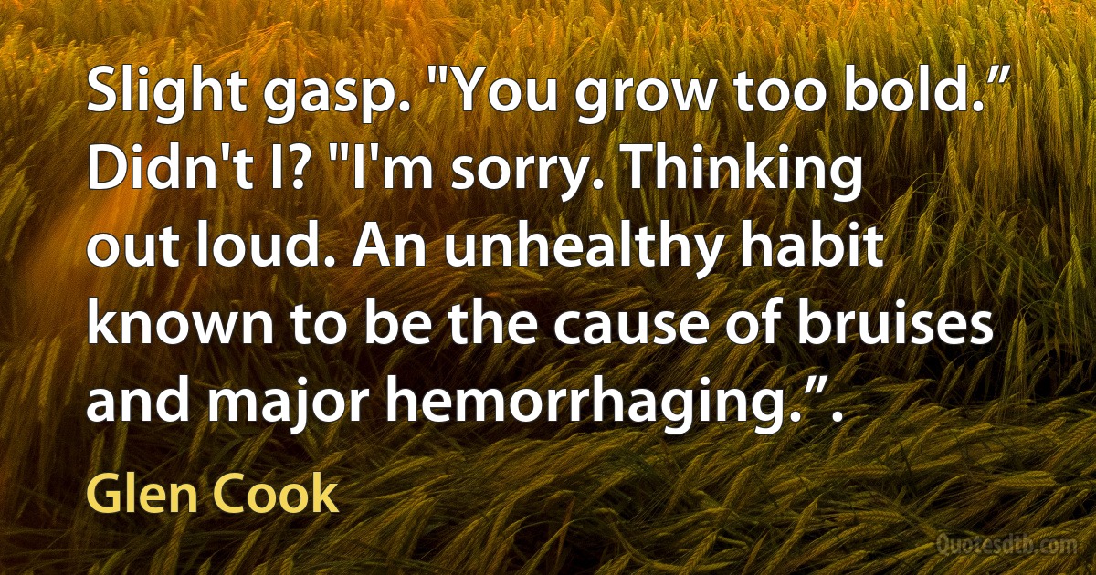 Slight gasp. "You grow too bold.”
Didn't I? "I'm sorry. Thinking out loud. An unhealthy habit known to be the cause of bruises and major hemorrhaging.”. (Glen Cook)