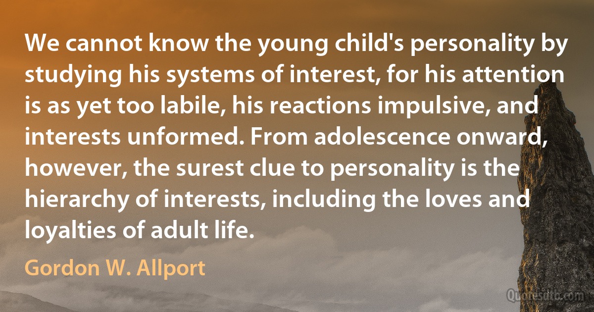 We cannot know the young child's personality by studying his systems of interest, for his attention is as yet too labile, his reactions impulsive, and interests unformed. From adolescence onward, however, the surest clue to personality is the hierarchy of interests, including the loves and loyalties of adult life. (Gordon W. Allport)