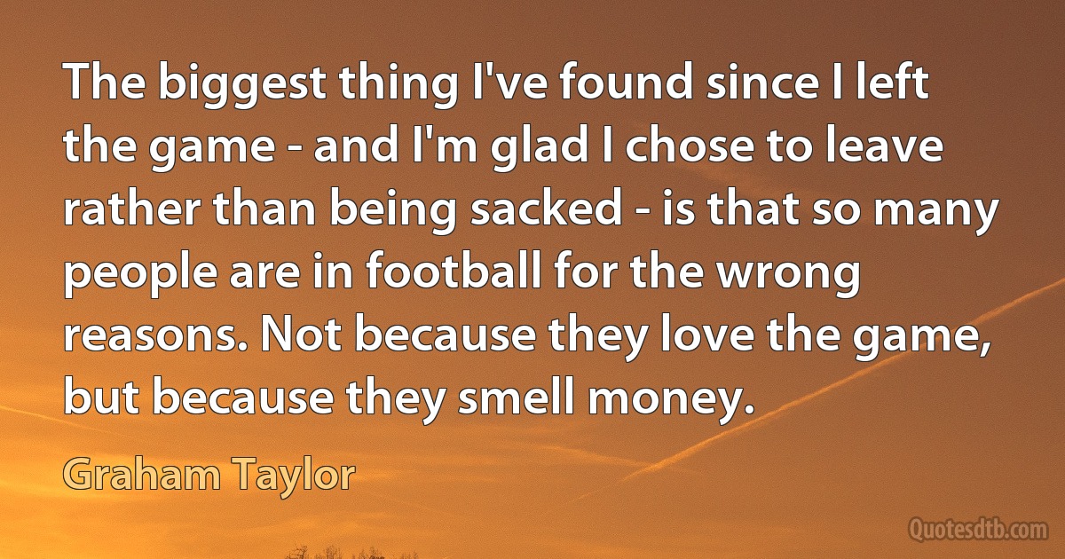 The biggest thing I've found since I left the game - and I'm glad I chose to leave rather than being sacked - is that so many people are in football for the wrong reasons. Not because they love the game, but because they smell money. (Graham Taylor)