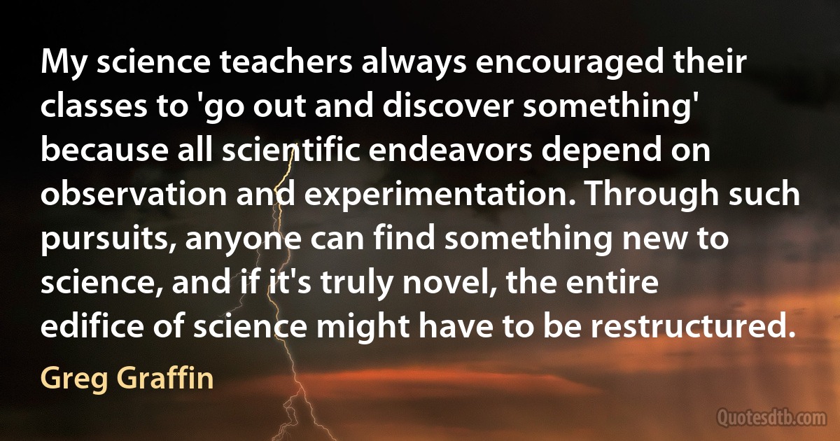 My science teachers always encouraged their classes to 'go out and discover something' because all scientific endeavors depend on observation and experimentation. Through such pursuits, anyone can find something new to science, and if it's truly novel, the entire edifice of science might have to be restructured. (Greg Graffin)