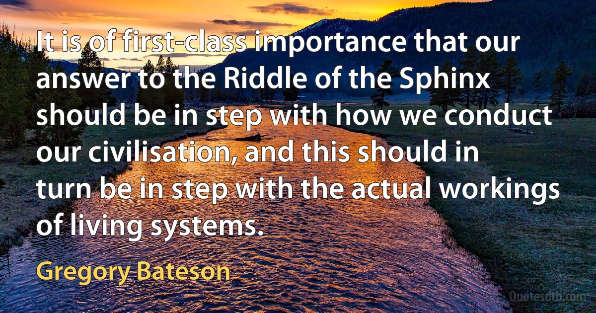 It is of first-class importance that our answer to the Riddle of the Sphinx should be in step with how we conduct our civilisation, and this should in turn be in step with the actual workings of living systems. (Gregory Bateson)