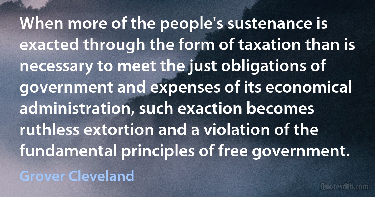 When more of the people's sustenance is exacted through the form of taxation than is necessary to meet the just obligations of government and expenses of its economical administration, such exaction becomes ruthless extortion and a violation of the fundamental principles of free government. (Grover Cleveland)