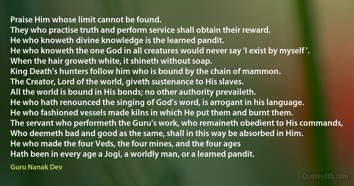 Praise Him whose limit cannot be found.
They who practise truth and perform service shall obtain their reward.
He who knoweth divine knowledge is the learned pandit.
He who knoweth the one God in all creatures would never say 'I exist by myself '.
When the hair groweth white, it shineth without soap.
King Death's hunters follow him who is bound by the chain of mammon.
The Creator, Lord of the world, giveth sustenance to His slaves.
All the world is bound in His bonds; no other authority prevaileth.
He who hath renounced the singing of God's word, is arrogant in his language.
He who fashioned vessels made kilns in which He put them and burnt them.
The servant who performeth the Guru's work, who remaineth obedient to His commands,
Who deemeth bad and good as the same, shall in this way be absorbed in Him.
He who made the four Veds, the four mines, and the four ages
Hath been in every age a Jogi, a worldly man, or a learned pandit. (Guru Nanak Dev)