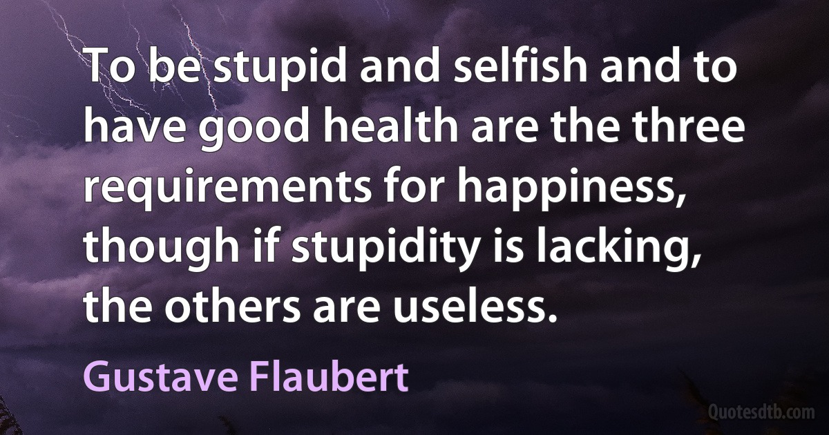 To be stupid and selfish and to have good health are the three requirements for happiness, though if stupidity is lacking, the others are useless. (Gustave Flaubert)