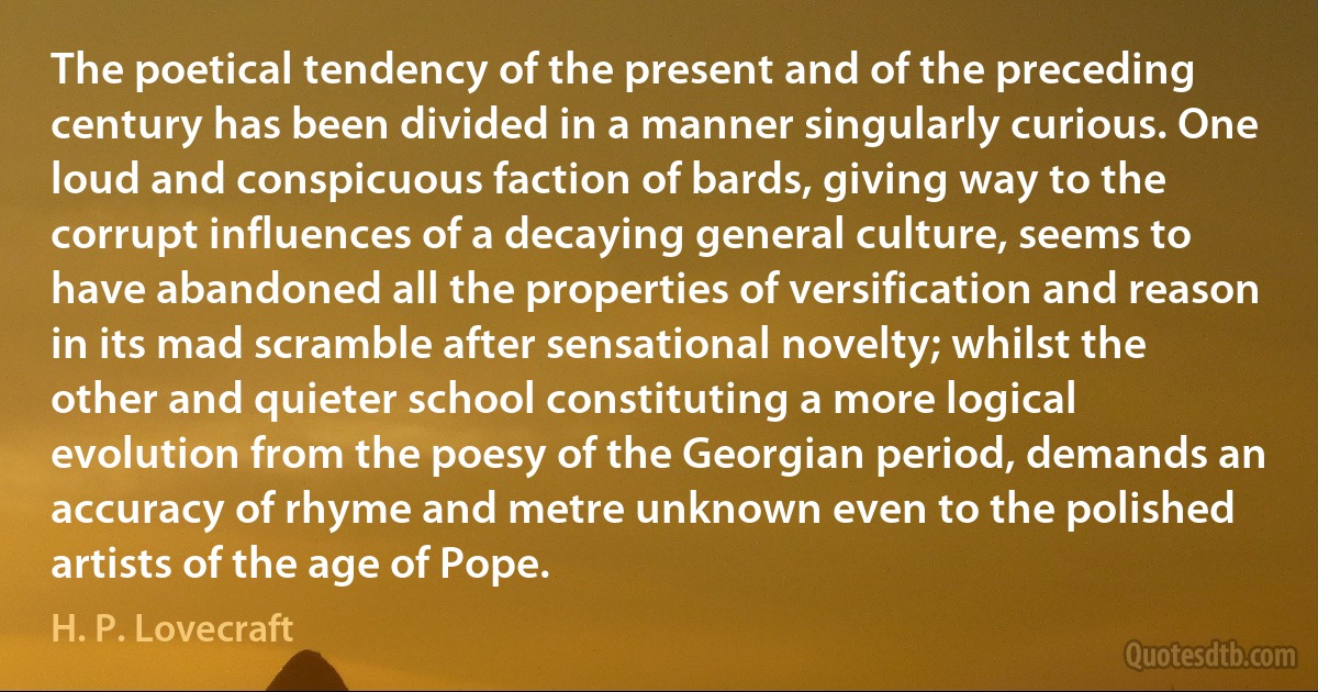 The poetical tendency of the present and of the preceding century has been divided in a manner singularly curious. One loud and conspicuous faction of bards, giving way to the corrupt influences of a decaying general culture, seems to have abandoned all the properties of versification and reason in its mad scramble after sensational novelty; whilst the other and quieter school constituting a more logical evolution from the poesy of the Georgian period, demands an accuracy of rhyme and metre unknown even to the polished artists of the age of Pope. (H. P. Lovecraft)